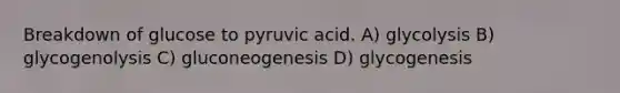 Breakdown of glucose to pyruvic acid. A) glycolysis B) glycogenolysis C) gluconeogenesis D) glycogenesis