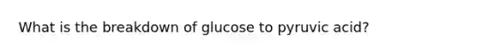 What is the breakdown of glucose to pyruvic acid?