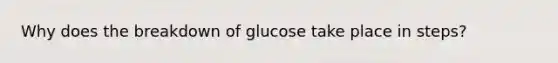 Why does the breakdown of glucose take place in steps?