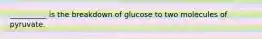 __________ is the breakdown of glucose to two molecules of pyruvate.