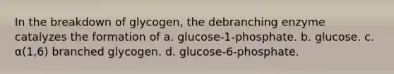 In the breakdown of glycogen, the debranching enzyme catalyzes the formation of a. glucose-1-phosphate. b. glucose. c. α(1,6) branched glycogen. d. glucose-6-phosphate.