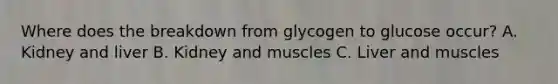 Where does the breakdown from glycogen to glucose occur? A. Kidney and liver B. Kidney and muscles C. Liver and muscles