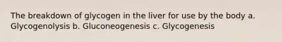 The breakdown of glycogen in the liver for use by the body a. Glycogenolysis b. Gluconeogenesis c. Glycogenesis