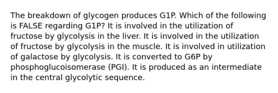 The breakdown of glycogen produces G1P. Which of the following is FALSE regarding G1P? It is involved in the utilization of fructose by glycolysis in the liver. It is involved in the utilization of fructose by glycolysis in the muscle. It is involved in utilization of galactose by glycolysis. It is converted to G6P by phosphoglucoisomerase (PGI). It is produced as an intermediate in the central glycolytic sequence.