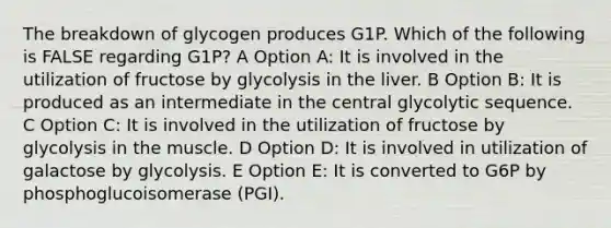 The breakdown of glycogen produces G1P. Which of the following is FALSE regarding G1P? A Option A: It is involved in the utilization of fructose by glycolysis in the liver. B Option B: It is produced as an intermediate in the central glycolytic sequence. C Option C: It is involved in the utilization of fructose by glycolysis in the muscle. D Option D: It is involved in utilization of galactose by glycolysis. E Option E: It is converted to G6P by phosphoglucoisomerase (PGI).