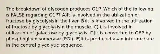 The breakdown of glycogen produces G1P. Which of the following is FALSE regarding G1P? A)It is involved in the utilization of fructose by glycolysisin the liver. B)It is involved in the utilization of fructose by glycolysisin the muscle. C)It is involved in utilization of galactose by glycolysis. D)It is converted to G6P by phosphoglucoisomerase (PGI). E)It is produced asan intermediate in the central glycolytic sequence.