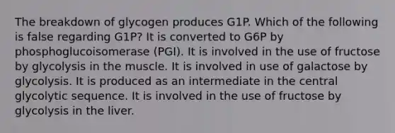 The breakdown of glycogen produces G1P. Which of the following is false regarding G1P? It is converted to G6P by phosphoglucoisomerase (PGI). It is involved in the use of fructose by glycolysis in the muscle. It is involved in use of galactose by glycolysis. It is produced as an intermediate in the central glycolytic sequence. It is involved in the use of fructose by glycolysis in the liver.