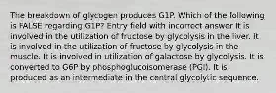 The breakdown of glycogen produces G1P. Which of the following is FALSE regarding G1P? Entry field with incorrect answer It is involved in the utilization of fructose by glycolysis in the liver. It is involved in the utilization of fructose by glycolysis in the muscle. It is involved in utilization of galactose by glycolysis. It is converted to G6P by phosphoglucoisomerase (PGI). It is produced as an intermediate in the central glycolytic sequence.