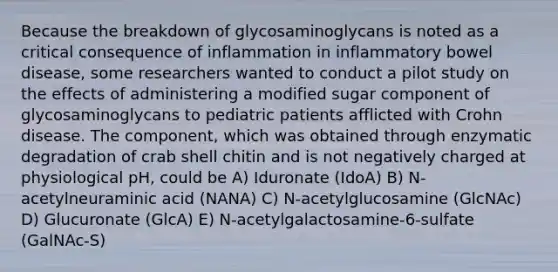 Because the breakdown of glycosaminoglycans is noted as a critical consequence of inflammation in inflammatory bowel disease, some researchers wanted to conduct a pilot study on the effects of administering a modified sugar component of glycosaminoglycans to pediatric patients afflicted with Crohn disease. The component, which was obtained through enzymatic degradation of crab shell chitin and is not negatively charged at physiological pH, could be A) Iduronate (IdoA) B) N-acetylneuraminic acid (NANA) C) N-acetylglucosamine (GlcNAc) D) Glucuronate (GlcA) E) N-acetylgalactosamine-6-sulfate (GalNAc-S)