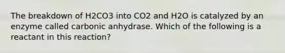 The breakdown of H2CO3 into CO2 and H2O is catalyzed by an enzyme called carbonic anhydrase. Which of the following is a reactant in this reaction?