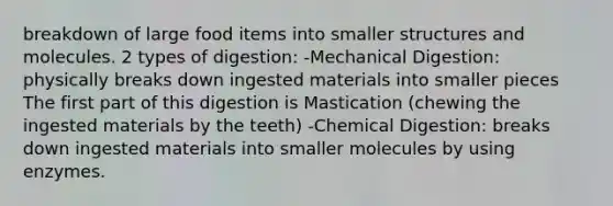 breakdown of large food items into smaller structures and molecules. 2 types of digestion: -Mechanical Digestion: physically breaks down ingested materials into smaller pieces The first part of this digestion is Mastication (chewing the ingested materials by the teeth) -<a href='https://www.questionai.com/knowledge/kI4ySJRwIN-chemical-digestion' class='anchor-knowledge'>chemical digestion</a>: breaks down ingested materials into smaller molecules by using enzymes.