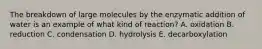 The breakdown of large molecules by the enzymatic addition of water is an example of what kind of reaction? A. oxidation B. reduction C. condensation D. hydrolysis E. decarboxylation