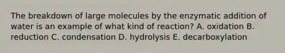 The breakdown of large molecules by the enzymatic addition of water is an example of what kind of reaction? A. oxidation B. reduction C. condensation D. hydrolysis E. decarboxylation