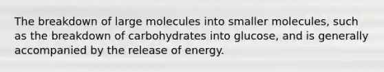 The breakdown of large molecules into smaller molecules, such as the breakdown of carbohydrates into glucose, and is generally accompanied by the release of energy.