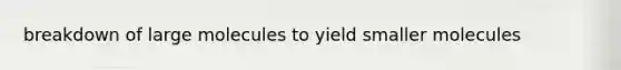breakdown of large molecules to yield smaller molecules