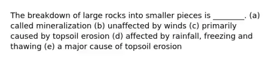 The breakdown of large rocks into smaller pieces is ________. (a) called mineralization (b) unaffected by winds (c) primarily caused by topsoil erosion (d) affected by rainfall, freezing and thawing (e) a major cause of topsoil erosion