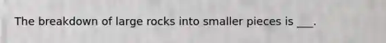 The breakdown of large rocks into smaller pieces is ___.