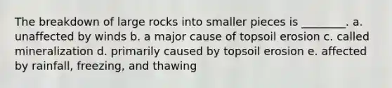 The breakdown of large rocks into smaller pieces is ________. a. unaffected by winds b. a major cause of topsoil erosion c. called mineralization d. primarily caused by topsoil erosion e. affected by rainfall, freezing, and thawing