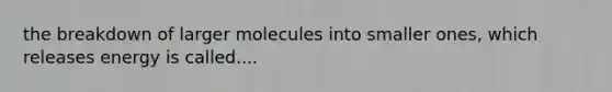 the breakdown of larger molecules into smaller ones, which releases energy is called....