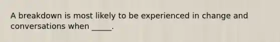 A breakdown is most likely to be experienced in change and conversations when _____.