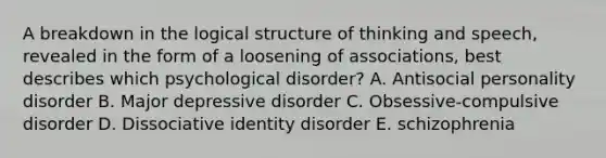 A breakdown in the logical structure of thinking and speech, revealed in the form of a loosening of associations, best describes which psychological disorder? A. Antisocial personality disorder B. Major depressive disorder C. Obsessive-compulsive disorder D. Dissociative identity disorder E. schizophrenia