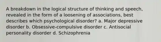 A breakdown in the logical structure of thinking and speech, revealed in the form of a loosening of associations, best describes which psychological disorder?​ a. ​Major depressive disorder b. ​Obsessive-compulsive disorder c. ​Antisocial personality disorder d. ​Schizophrenia