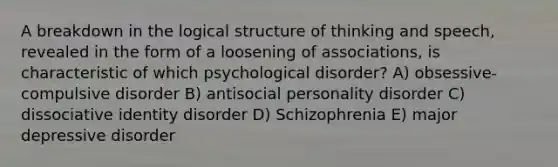 A breakdown in the logical structure of thinking and speech, revealed in the form of a loosening of associations, is characteristic of which psychological disorder? A) obsessive-compulsive disorder B) antisocial personality disorder C) dissociative identity disorder D) Schizophrenia E) major depressive disorder