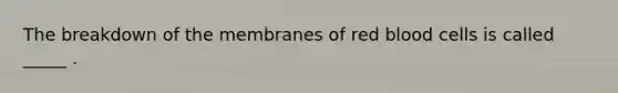 The breakdown of the membranes of red blood cells is called _____ .