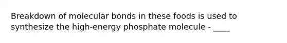 Breakdown of molecular bonds in these foods is used to synthesize the high-energy phosphate molecule - ____