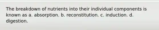 The breakdown of nutrients into their individual components is known as a. absorption. b. reconstitution. c. induction. d. digestion.