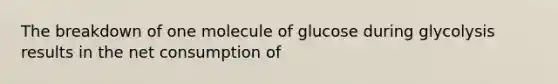 The breakdown of one molecule of glucose during glycolysis results in the net consumption of