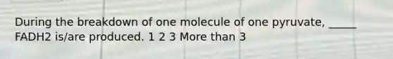 During the breakdown of one molecule of one pyruvate, _____ FADH2 is/are produced. 1 2 3 More than 3