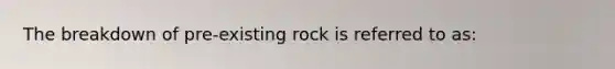 The breakdown of pre-existing rock is referred to as: