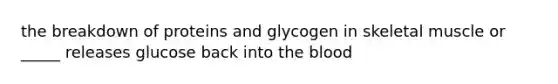 the breakdown of proteins and glycogen in skeletal muscle or _____ releases glucose back into <a href='https://www.questionai.com/knowledge/k7oXMfj7lk-the-blood' class='anchor-knowledge'>the blood</a>