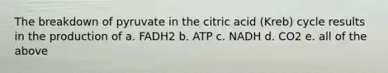 The breakdown of pyruvate in the citric acid (Kreb) cycle results in the production of a. FADH2 b. ATP c. NADH d. CO2 e. all of the above