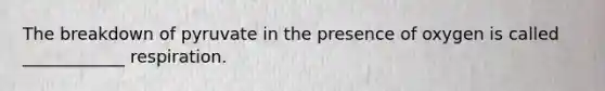 The breakdown of pyruvate in the presence of oxygen is called ____________ respiration.