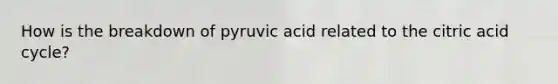 How is the breakdown of pyruvic acid related to the citric acid cycle?