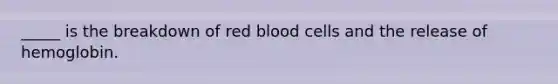 _____ is the breakdown of red blood cells and the release of hemoglobin.