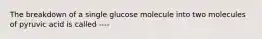 The breakdown of a single glucose molecule into two molecules of pyruvic acid is called ----