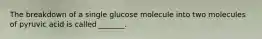 The breakdown of a single glucose molecule into two molecules of pyruvic acid is called _______.