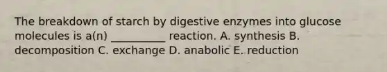 The breakdown of starch by digestive enzymes into glucose molecules is a(n) __________ reaction. A. synthesis B. decomposition C. exchange D. anabolic E. reduction