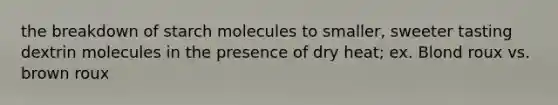 the breakdown of starch molecules to smaller, sweeter tasting dextrin molecules in the presence of dry heat; ex. Blond roux vs. brown roux