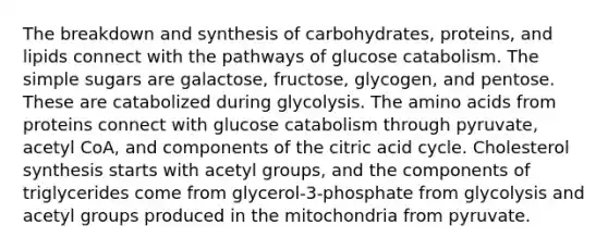 The breakdown and synthesis of carbohydrates, proteins, and lipids connect with the pathways of glucose catabolism. The simple sugars are galactose, fructose, glycogen, and pentose. These are catabolized during glycolysis. The <a href='https://www.questionai.com/knowledge/k9gb720LCl-amino-acids' class='anchor-knowledge'>amino acids</a> from proteins connect with glucose catabolism through pyruvate, acetyl CoA, and components of the citric acid cycle. Cholesterol synthesis starts with acetyl groups, and the components of triglycerides come from glycerol-3-phosphate from glycolysis and acetyl groups produced in the mitochondria from pyruvate.