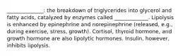 ______________: the breakdown of triglycerides into glycerol and fatty acids, catalyzed by enzymes called _____________. Lipolysis is enhanced by epinephrine and norepinephrine (released, e.g., during exercise, stress, growth). Cortisol, thyroid hormone, and growth hormone are also lipolytic hormones. Insulin, however, inhibits lipolysis.