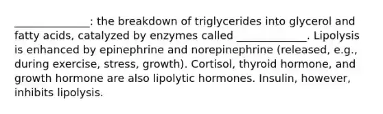 ______________: the breakdown of triglycerides into glycerol and fatty acids, catalyzed by enzymes called _____________. Lipolysis is enhanced by epinephrine and norepinephrine (released, e.g., during exercise, stress, growth). Cortisol, thyroid hormone, and growth hormone are also lipolytic hormones. Insulin, however, inhibits lipolysis.