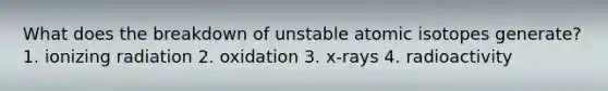 What does the breakdown of unstable atomic isotopes generate? 1. ionizing radiation 2. oxidation 3. x-rays 4. radioactivity