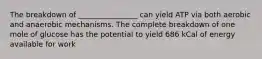 The breakdown of ________________ can yield ATP via both aerobic and anaerobic mechanisms. The complete breakdown of one mole of glucose has the potential to yield 686 kCal of energy available for work