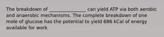 The breakdown of ________________ can yield ATP via both aerobic and anaerobic mechanisms. The complete breakdown of one mole of glucose has the potential to yield 686 kCal of energy available for work