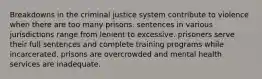 Breakdowns in the criminal justice system contribute to violence when there are too many prisons. sentences in various jurisdictions range from lenient to excessive. prisoners serve their full sentences and complete training programs while incarcerated. prisons are overcrowded and mental health services are inadequate.