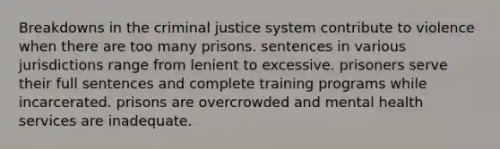 Breakdowns in the criminal justice system contribute to violence when there are too many prisons. sentences in various jurisdictions range from lenient to excessive. prisoners serve their full sentences and complete training programs while incarcerated. prisons are overcrowded and mental health services are inadequate.